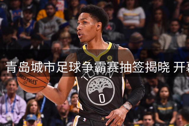 青岛城市足球争霸赛抽签揭晓 开幕式将设在西海岸中超主场
